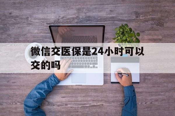 红河最新微信交医保是24小时可以交的吗方法分析(最方便真实的红河微信上交医保多久到账方法)